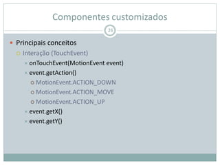 Componentes customizados
 Principais conceitos
 Interação (TouchEvent)
 onTouchEvent(MotionEvent event)
 event.getAction()
 MotionEvent.ACTION_DOWN
 MotionEvent.ACTION_MOVE
 MotionEvent.ACTION_UP
 event.getX()
 event.getY()
26
 