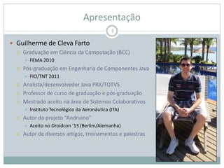 Apresentação
 Guilherme de Cleva Farto
 Graduação em Ciência da Computação (BCC)
 FEMA 2010
 Pós-graduação em Engenharia de Componentes Java
 FIO/TNT 2011
 Analista/desenvolvedor Java PRX/TOTVS
 Professor de curso de graduação e pós-graduação
 Mestrado aceito na área de Sistemas Colaborativos
 Instituto Tecnológico da Aeronáutica (ITA)
 Autor do projeto “Andruino”
 Aceito no Droidcon ‘13 (Berlim/Alemanha)
 Autor de diversos artigos, treinamentos e palestras
3
 