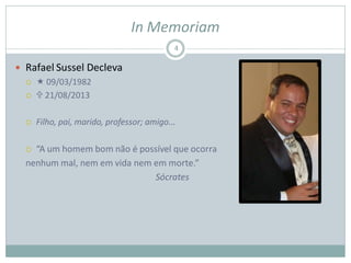 In Memoriam
 Rafael Sussel Decleva
  09/03/1982
  21/08/2013
 Filho, pai, marido, professor; amigo...
 “A um homem bom não é possível que ocorra
nenhum mal, nem em vida nem em morte.”
Sócrates
4
 