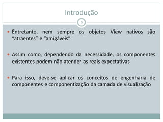 Introdução
 Entretanto, nem sempre os objetos View nativos são
“atraentes” e “amigáveis”
 Assim como, dependendo da necessidade, os componentes
existentes podem não atender as reais expectativas
 Para isso, deve-se aplicar os conceitos de engenharia de
componentes e componentização da camada de visualização
6
 