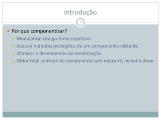 Introdução
 Por que componentizar?
 Modularizar código-fonte repetitivo
 Acessar métodos protegidos de um componente existente
 Otimizar o desempenho de renderização
 Obter total controle do componente com measure, layout e draw
7
 