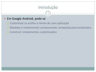 Introdução
 Em Google Android, pode-se
 Customizar os estilos e temas de uma aplicação
 Modelar e implementar componentes compostos/personalizados
 Construir componentes customizados
9
 