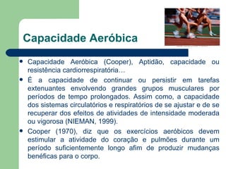 Capacidade Aeróbica Capacidade Aeróbica (Cooper), Aptidão, capacidade ou resistência cardiorrespiratória… É a capacidade de continuar ou persistir em tarefas extenuantes envolvendo grandes grupos musculares por períodos de tempo prolongados. Assim como, a capacidade dos sistemas circulatórios e respiratórios de se ajustar e de se recuperar dos efeitos de atividades de intensidade moderada ou vigorosa (NIEMAN, 1999).  Cooper (1970), diz que os exercícios aeróbicos devem estimular a atividade do coração e pulmões durante um período suficientemente longo afim de produzir mudanças benéficas para o corpo.  