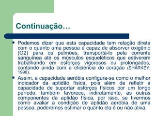 Continuação… Podemos dizer que esta capacidade tem relação direta com o quanto uma pessoa é capaz de absorver oxigênio (O2) para os pulmões, transportá-lo pela corrente sanguínea até os músculos esqueléticos que estiverem trabalhando em esforços vigorosos ou prolongados, contando ainda com a eficiência do coração  (SHARKEY, 1998).  Assim, a capacidade aeróbia configura-se como o melhor indicador da aptidão física, pois além de refletir a capacidade de suportar esforços físicos por um longo período, também favorece, indiretamente, as outras componentes da aptidão física, por isso, se tivermos como avaliar a condição de aptidão aeróbia de uma pessoa, poderemos estimar o quanto ela é ou não ativa.  