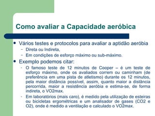 Como avaliar a Capacidade aeróbica Vários testes e protocolos para avaliar a aptidão aeróbia Direta ou Indireta,  Em condições de esforço máximo ou sub-máximo.  Exemplo podemos citar: O famoso teste de 12 minutos de Cooper – é um teste de esforço máximo, onde os avaliados correm ou caminham (de preferência em uma pista de atletismo) durante os 12 minutos, pela maior distância possível, assim, quanto maior a distância percorrida, maior a resistência aeróbia e estima-se, de forma indireta, o VO2max.  Em laboratórios (mais caro), é medido pela utilização de esteiras ou bicicletas ergométricas e um analisador de gases (CO2 e O2), onde é medido a ventilação e calculado o VO2max. 