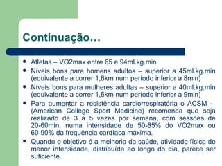 Continuação… Atletas – VO2max entre 65 e 94ml.kg.min Níveis bons para homens adultos – superior a 45ml.kg.min (equivalente a correr 1,6km num período inferior a 8min) Níveis bons para mulheres adultas – superior a 40ml.kg.min (equivalente a correr 1,6km num período inferior a 9min) Para aumentar a resistência cardiorrespiratória o ACSM -  (American College Sport Medicine) recomenda que seja realizado de 3 a 5 vezes por semana, com sessões de 20-60min, numa intensidade de 50-85% do VO2max ou 60-90% da frequência cardíaca máxima. Quando o objetivo é a melhoria da saúde, atividade física de menor intensidade, distribuída ao longo do dia, parece ser suficiente. 