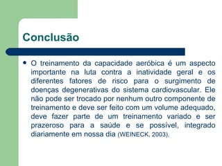 Conclusão O treinamento da capacidade aeróbica é um aspecto importante na luta contra a inatividade geral e os diferentes fatores de risco para o surgimento de doenças degenerativas do sistema cardiovascular. Ele não pode ser trocado por nenhum outro componente de treinamento e deve ser feito com um volume adequado, deve fazer parte de um treinamento variado e ser prazeroso para a saúde e se possível, integrado diariamente em nossa dia  (WEINECK, 2003). 