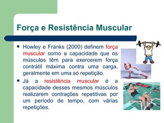 Força e Resistência Muscular Howley e Franks (2000) definem  força muscular  como a capacidade que os músculos têm para exercerem força contrátil máxima contra uma carga, geralmente em uma só repetição. Já a  resistência muscular  é a capacidade desses mesmos músculos realizarem contrações repetitivas por um período de tempo, com várias repetições. 