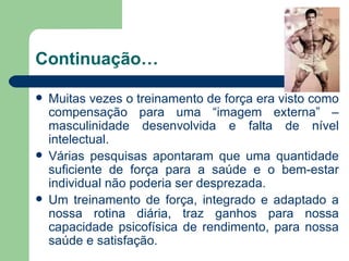 Continuação… Muitas vezes o treinamento de força era visto como compensação para uma “imagem externa” – masculinidade desenvolvida e falta de nível intelectual. Várias pesquisas apontaram que uma quantidade suficiente de força para a saúde e o bem-estar individual não poderia ser desprezada. Um treinamento de força, integrado e adaptado a nossa rotina diária, traz ganhos para nossa capacidade psicofísica de rendimento, para nossa saúde e satisfação. 