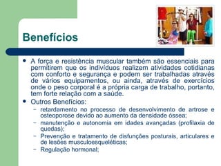 Benefícios A força e resistência muscular também são essenciais para permitirem que os indivíduos realizem atividades cotidianas com conforto e segurança e podem ser trabalhadas através de vários equipamentos, ou ainda, através de exercícios onde o peso corporal é a própria carga de trabalho, portanto, tem forte relação com a saúde. Outros Benefícios:  retardamento no processo de desenvolvimento de artrose e osteoporose devido ao aumento da densidade óssea; manutenção e autonomia em idades avançadas (profilaxia de quedas);  Prevenção e tratamento de disfunções posturais, articulares e de lesões musculoesqueléticas;  Regulação hormonal; 