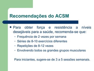 Recomendações do ACSM Para obter força e resistência a níveis desejáveis para a saúde, recomenda-se que: Frequência de 2 vezes por semana Séries de 8-10 exercícios diferentes Repetições de 8-12 vezes Envolvendo todos os grandes grupos musculares Para iniciantes, sugere-se de 3 a 5 sessões semanais. 