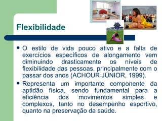 Flexibilidade O estilo de vida pouco ativo e a falta de exercícios específicos de alongamento vem diminuindo drasticamente os níveis de flexibilidade das pessoas, principalmente com o passar dos anos (ACHOUR JÚNIOR, 1999). Representa um importante componente da aptidão física, sendo fundamental para a eficiência dos movimentos simples e complexos, tanto no desempenho esportivo, quanto na preservação da saúde. 