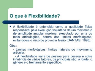 O que é Flexibilidade? A flexibilidade é entendida como a qualidade física responsável pela execução voluntária de um movimento de amplitude angular máxima, executado por uma ou mais articulações, dentro dos limites morfológicos, evitando-se o risco de provocar lesão (DANTAS, 1998).  Obs.: - Limites morfológicos: limites naturais do movimento articular. - A flexibilidade varia de pessoa para pessoa e sofre influência de vários fatores, os principais são: a idade, o gênero e o treinamento específico. 