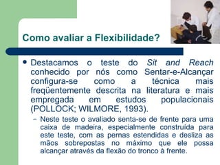 Como avaliar a Flexibilidade? Destacamos o teste do  Sit and Reach  conhecido por nós como Sentar-e-Alcançar configura-se como a técnica mais freqüentemente descrita na literatura e mais empregada em estudos populacionais (POLLOCK; WILMORE, 1993). Neste teste o avaliado senta-se de frente para uma caixa de madeira, especialmente construída para este teste, com as pernas estendidas e desliza as mãos sobrepostas no máximo que ele possa alcançar através da flexão do tronco à frente.  