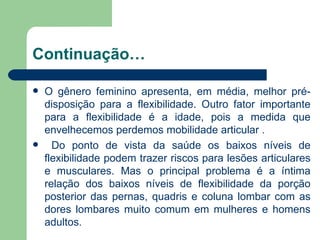 Continuação… O gênero feminino apresenta, em média, melhor pré-disposição para a flexibilidade. Outro fator importante para a flexibilidade é a idade, pois a medida que envelhecemos perdemos mobilidade articular . Do ponto de vista da saúde os baixos níveis de flexibilidade podem trazer riscos para lesões articulares e musculares. Mas o principal problema é a íntima relação dos baixos níveis de flexibilidade da porção posterior das pernas, quadris e coluna lombar com as dores lombares muito comum em mulheres e homens adultos.  