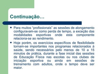 Continuação… Para muitos “profissionais” as sessões de alongamento configuravam-se como perda de tempo, a exceção das modalidades esportivas onde esta componente relaciona-se ao rendimento. Hoje porém, os exercícios específicos de flexibilidade tornam-se importantes nos programas relacionados à saúde, sendo necessários pelo menos de 10 a 15 minutos de prática, durante a fase inicial das sessões de Educação Física nas escolas ou nos clubes de iniciação esportiva ou ainda em sessões de treinamento com adultos, onde o tempo deve ser maior.  