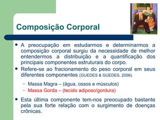 Composição Corporal A preocupação em estudarmos e determinarmos a composição corporal surgiu da necessidade de melhor entendermos a distribuição e a quantificação dos principais componentes estruturais do corpo. Refere-se ao fracionamento do peso corporal em seus diferentes componentes  ( GUEDES & GUEDES, 2006). Massa Magra – (água, ossos e músculos) Massa Gorda – (tecido adiposo/gordura) Esta última componente tem-nos preocupado bastante pela sua forte relação com o surgimento de doenças crônicas. 