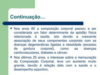 Continuação… Nos anos 80 a composição corporal passou a ser considerada um fator determinante da aptidão física relacionada à saúde, isto devido a crescente associação de seus componentes corporais com as doenças degenerativas ligadas a obesidade (excesso de gordura corporal), como as doenças cardiovasculares, diabetes e câncer. Nos últimos 25 anos, o interesse sobre a mensuração da Composição Corporal, teve um aumento muito grande, devido à relação dela com a saúde e o desempenho esportivo. 