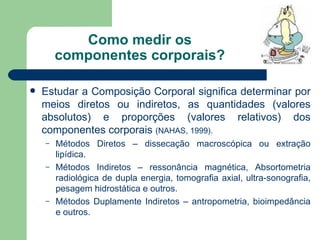 Como medir os componentes corporais? Estudar a Composição Corporal significa determinar por meios diretos ou indiretos, as quantidades (valores absolutos) e proporções (valores relativos) dos componentes corporais  (NAHAS, 1999).   Métodos Diretos – dissecação macroscópica ou extração lipídica. Métodos Indiretos – ressonância magnética, Absortometria radiológica de dupla energia, tomografia axial, ultra-sonografia, pesagem hidrostática e outros. Métodos Duplamente Indiretos – antropometria, bioimpedância e outros. 