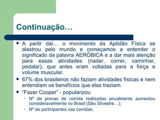 Continuação… A partir daí… o movimento da Aptidão Física se alastrou pelo mundo e começamos a entender o significado da palavra AERÓBICA e a dar mais atenção para essas atividades (nadar, correr, caminhar, pedalar), que antes eram voltadas para a força e volume muscular. 67% dos brasileiros não faziam atividades físicas e nem entendiam os benefícios que elas traziam.  “ Fazer Cooper” - popularizou  Nº de provas de corrida realizadas anualmente aumentou consideravelmente no Brasil (São Silvestre…); Nº de participantes nas corridas; 