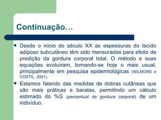 Continuação… Desde o inicio do século XX as espessuras do tecido adiposo subcutâneo têm sido mensuradas para efeito de predição da gordura corporal total. O método e suas equações evoluíram, tornando-se hoje o mais usual, principalmente em pesquisa epidemiológicas  (WILMORE e COSTIL, 2001). Estamos falando das medidas de dobras cutâneas que são mais práticas e baratas, permitindo um cálculo estimado do %G  (percentual de gordura corporal)  de um indivíduo . 