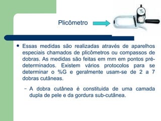 Essas medidas são realizadas através de aparelhos especiais chamados de plicômetros ou compassos de dobras. As medidas são feitas em mm em pontos pré-determinados. Existem vários protocolos para se determinar o %G e geralmente usam-se de 2 a 7 dobras cutâneas. A dobra cutânea é constituida de uma camada dupla de pele e da gordura sub-cutânea. Plicômetro 