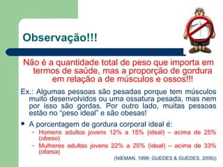 Observação!!! Não é a quantidade total de peso que importa em termos de saúde, mas a proporção de gordura em relação a de músculos e ossos!!! Ex.: Algumas pessoas são pesadas porque tem músculos muito desenvolvidos ou uma ossatura pesada, mas nem por isso são gordas. Por outro lado, muitas pessoas estão no “peso ideal” e são obesas! A porcentagem de gordura corporal ideal é: Homens adultos jovens 12% a 15% (ideal) – acima de 25% (obeso) Mulheres adultas jovens 22% a 25% (ideal) – acima de 33% (obesa) (NIEMAN, 1999; GUEDES & GUEDES, 2006)) 