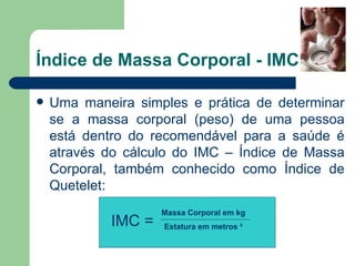 Índice de Massa Corporal - IMC Uma maneira simples e prática de determinar se a massa corporal (peso) de uma pessoa está dentro do recomendável para a saúde é através do cálculo do IMC – Índice de Massa Corporal, também conhecido como Índice de Quetelet: Massa Corporal em kg Estatura em metros  ² IMC = 