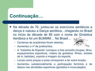 Continuação… Na década de 70, juntou-se os exercícios aeróbicos a dança e nasceu a Dança aeróbica…chegando no Brasil no início da década de 80 com o nome de Ginástica Aeróbica e foi um BUMMM… No Brasil… Centenas de academias foram abertas; Aumentou o nº de praticantes; A “Indústria do Esporte” começou a tirar proveito (roupas, tênis, equipamentos esportivos, vídeos de ginástica, filmes, artistas de tv, bebidas), usando a imagem do esporte; Locais como praças e praia começaram a ter outra função; Aumentou substancialmente a participação feminina e de idosos nas atividades esportivas (ginástica e musculação); 