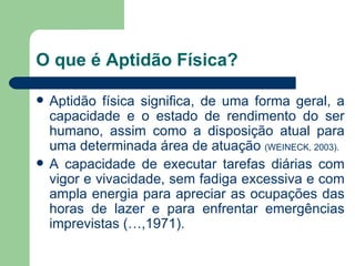 O que é Aptidão Física? Aptidão física significa, de uma forma geral, a capacidade e o estado de rendimento do ser humano, assim como a disposição atual para uma determinada área de atuação  (WEINECK, 2003). A capacidade de executar tarefas diárias com vigor e vivacidade, sem fadiga excessiva e com ampla energia para apreciar as ocupações das horas de lazer e para enfrentar emergências imprevistas (…,1971). 