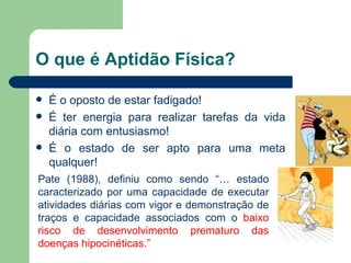 O que é Aptidão Física? É o oposto de estar fadigado! É ter energia para realizar tarefas da vida diária com entusiasmo! É o estado de ser apto para uma meta qualquer! Pate (1988), definiu como sendo “… estado caracterizado por uma capacidade de executar atividades diárias com vigor e demonstração de traços e capacidade associados com o  baixo risco de desenvolvimento prematuro das doenças hipocinéticas.” 