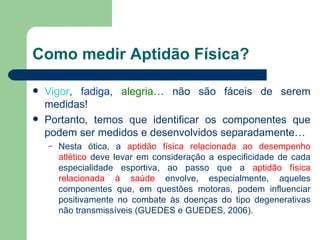 Como medir Aptidão Física? Vigor ,  fadiga ,  alegria … não são fáceis de serem medidas! Portanto, temos que identificar os componentes que podem ser medidos e desenvolvidos separadamente… Nesta ótica, a  aptidão física   relacionada ao desempenho atlético  deve levar em consideração a especificidade de cada especialidade esportiva, ao passo que a  aptidão   física   relacionada à saúde  envolve, especialmente, aqueles componentes que, em questões motoras, podem influenciar positivamente no combate às doenças do tipo degenerativas não transmissíveis (GUEDES e GUEDES, 2006). 
