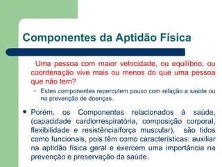 Componentes da Aptidão Física Uma pessoa com maior velocidade, ou equilíbrio, ou coordenação vive mais ou menos do que uma pessoa que não tem?  Estes componentes repercutem pouco com relação a saúde ou na prevenção de doenças. Porém, os Componentes relacionados à saúde, (capacidade cardiorrespiratória, composição corporal, flexibilidade e resistência/força muscular),  são tidos como funcionais, pois têm como características: auxiliar na aptidão física geral e exercem uma importância na prevenção e preservação da saúde. 