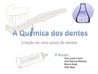 A Qu  mica dos dentes  Criação de uma pasta de dentes O Grupo: Ana Luísa Louro 	Ana Patrícia Moreira 	Bruno Areal 	Inês Maia 