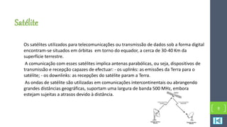 Satélite
Os satélites utilizados para telecomunicações ou transmissão de dados sob a forma digital
encontram-se situados em órbitas em torno do equador, a cerca de 30-40 Km da
superfície terrestre.
A comunicação com esses satélites implica antenas parabólicas, ou seja, dispositivos de
transmissão e recepção capazes de efectuar: - os uplinks: as emissões da Terra para o
satélite; - os downlinks: as recepções do satélite param a Terra.
As ondas de satélite são utilizadas em comunicações intercontinentais ou abrangendo
grandes distâncias geográficas, suportam uma largura de banda 500 MHz, embora
estejam sujeitas a atrasos devido à distância.
9
 