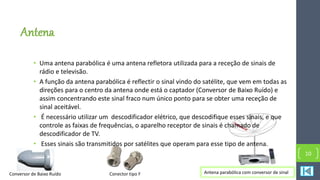 Antena
• Uma antena parabólica é uma antena refletora utilizada para a receção de sinais de
rádio e televisão.
• A função da antena parabólica é reflectir o sinal vindo do satélite, que vem em todas as
direções para o centro da antena onde está o captador (Conversor de Baixo Ruído) e
assim concentrando este sinal fraco num único ponto para se obter uma receção de
sinal aceitável.
• É necessário utilizar um descodificador elétrico, que descodifique esses sinais, e que
controle as faixas de frequências, o aparelho receptor de sinais é chamado de
descodificador de TV.
• Esses sinais são transmitidos por satélites que operam para esse tipo de antena.
10
Antena parabólica com conversor de sinalConversor de Baixo Ruído Conector tipo F
 