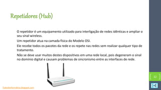 Repetidores (Hub)
O repetidor é um equipamento utilizado para interligação de redes idênticas e ampliar o
seu sinal wireless.
Um repetidor atua na camada física do Modelo OSI.
Ele recebe todos os pacotes da rede e os repete nas redes sem realizar qualquer tipo de
tratamento.
Não se deve usar muitos destes dispositivos em uma rede local, pois degeneram o sinal
no domínio digital e causam problemas de sincronismo entre as interfaces de rede.
12
Tudosbinformática.blogspot.com
 