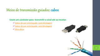 Meios de transmissão guiados: cabos
Usam um condutor para transmitir o sinal até ao recetor.
Cabos de par entrelaçado com blindagem
Cabos de par entrelaçado sem blindagem
Fibra ótica
1
 