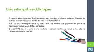 Cabo entrelaçado sem blindagem
O cabo de par entrelaçado é composto por pares de fios, sendo que cada par é isolado do
outro e são isolados juntos dentro de uma cobertura externa.
Não há uma blindagem física no cabo UTP; ele obtém sua proteção do efeito de
cancelamento dos pares de fios trançados.
O cabo UTP baseiam-se unicamente no efeito de cancelamento para reduzir a absorção e a
radiação de energia elétrica.
3
 