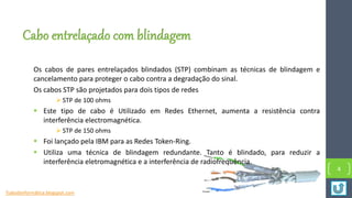 Cabo entrelaçado com blindagem
Os cabos de pares entrelaçados blindados (STP) combinam as técnicas de blindagem e
cancelamento para proteger o cabo contra a degradação do sinal.
Os cabos STP são projetados para dois tipos de redes
 STP de 100 ohms
 Este tipo de cabo é Utilizado em Redes Ethernet, aumenta a resistência contra
interferência electromagnética.
 STP de 150 ohms
 Foi lançado pela IBM para as Redes Token-Ring.
 Utiliza uma técnica de blindagem redundante. Tanto é blindado, para reduzir a
interferência eletromagnética e a interferência de radiofrequência.
4
Tudosbinformática.blogspot.com
 