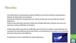 Fibra ótica
Uma fibra ótica é constituída de material dielétrico em forma cilíndrica, transparente e
flexível, de dimensões microscópicas.
Esta forma cilíndrica é composta por um núcleo envolto por uma camada de material
dieléctrico.
Cada um dos elementos possuem índices de refração diferentes, fazendo com que a luz
percorra o núcleo refletindo na fronteira.
A fibra ótica utiliza sinais de luz codificados para transmitir os dados, necessitando de um
conversor de sinais elétricos para sinais óticos, um transmissor, um recetor e um conversor
de sinais óticos para sinais elétricos.
É totalmente imune a interferências eletromagnéticas. 5
 