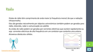 Rádio
Ondas de rádio têm comprimento de onda maior (e frequência menor) do que a radiação
infravermelha.
Elas são geradas naturalmente por objectos astronómicos também podem ser geradas para
rádio, televisão, radar e comunicação via satélite
As ondas de radio podem ser geradas por correntes eléctricas que oscilam rapidamente ou
seja correntes eléctricas de alta frequência em um condutor que contenha uma antena.
Atravessa obstáculos sólidos.
8
Sistemas de rádio AM e
FM.Tudosbinformática.blogspot.com
 
