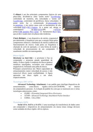 O chipset é um dos principais componentes lógicos de uma
placa-mãe, dividindo-se entre "ponte norte" (northbridge,
controlador de memória, alta velocidade) e "ponte sul"
(southbridge, controlador de periféricos, baixa velocidade). A
ponte norte faz a comunicação do processador com
as memórias, e em outros casos com os barramentos de alta
velocidade AGP e PCI Express. Já a ponte sul, abriga os
controladores           de HDs (ATA/IDE              e SATA),
portas USB, paralela, PS/2, serial, os barramentos PCI e ISA,
que já não é usado mais em placas-mãe modernas.

Clock (Relógio) - é um dispositivo do núcleo, responsável
por determinar a frequência com que a energia fluirá pelos
componentes elétricos e eletrônicos do núcleo (cadência de
funcionamento do micro). Cada pulso ou frequência é
chamado de ciclo de operação, e é uma forma de medir a
velocidade de processamento de um computador. É
usualmente medido em nanosegundos.

Disco rígido:
Winchester ou Hard Disk – o winchester é fixo no
computador e armazena grande quantidade de
dados. O disco rígido é composto de discos (pratos)
metálicos interligados, revestidos com elemento
magnetizável, formando uma pilha de discos.
Principais características são: Maior capacidade de
armazenamento; maior velocidade de acesso; é não
removível (fixo); maior confiabilidade. A figura
apresenta um disco rígido e um atual,
respectivamente.

Tecnologia IDE (ATA):
      Advanced Technology Attachment, é um padrão para interligar dispositivos de
armazenamento,       como discos      rígidos e drives de CD-ROMs,    no    interior
de computadores pessoais. A evolução do padrão fez com que se reunissem em si várias
tecnologias antecessoras, como:
               (E)IDE - (Extended) Integrated Drive Electronics
               ATAPI - Advanced Technology Attachment Packet Interface
               UDMA - Ultra DMA

Tecnologia SATA
     Serial ATA, SATA ou S-ATA: é uma tecnologia de transferência de dados entre
um computador e dispositivos de armazenamento em massa (mass storage devices)
como unidades de disco rígido e drives ópticos.
 
