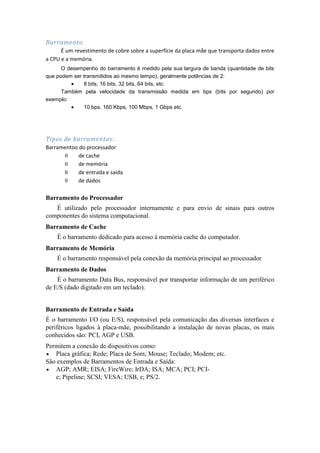 Barramento.
      É um revestimento de cobre sobre a superfície da placa mãe que transporta dados entre
a CPU e a memória.
      O desempenho do barramento é medido pela sua largura de banda (quantidade de bits
que podem ser transmitidos ao mesmo tempo), geralmente potências de 2:
              8 bits, 16 bits, 32 bits, 64 bits, etc.
      Também pela velocidade da transmissão medida em bps (bits por segundo) por
exemplo:
              10 bps, 160 Kbps, 100 Mbps, 1 Gbps etc.




Tipos de barramentos:
Barramentoo do processador
      II    de cache
      II    de memória
      II    de entrada e saida
      II    de dados

Barramento do Processador
   É utilizado pelo processador internamente e para envio de sinais para outros
componentes do sistema computacional.
Barramento de Cache
    É o barramento dedicado para acesso à memória cache do computador.
Barramento de Memória
    É o barramento responsável pela conexão da memória principal ao processador
Barramento de Dados
    É o barramento Data Bus, responsável por transportar informação de um periférico
de E/S (dado digitado em um teclado).


Barramento de Entrada e Saída
É o barramento I/O (ou E/S), responsável pela comunicação das diversas interfaces e
periféricos ligados à placa-mãe, possibilitando a instalação de novas placas, os mais
conhecidos são: PCI, AGP e USB.
Permitem a conexão de dispositivos como:
   Placa gráfica; Rede; Placa de Som; Mouse; Teclado; Modem; etc.
São exemplos de Barramentos de Entrada e Saída:
   AGP; AMR; EISA; FireWire; IrDA; ISA; MCA; PCI; PCI-
   e; Pipeline; SCSI; VESA; USB, e; PS/2.
 