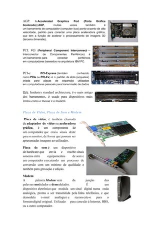 AGP:       A Accelerated   Graphics    Port   (Porta    Gráfica
Acelerada) (AGP,         muitas     vezes       também         é
um barramento de computador (computer bus) ponto-a-ponto de alta
velocidade, padrão para conectar uma placa aceleradora gráfica,
que tem a função de acelerar o processamento de imagens 3D
(terceira dimensão).



PCI: PCI (Peripheral Component Interconnect —
Interconector  de  Componentes       Periféricos)    é
um barramento para       conectar          periféricos
em computadores baseados na arquitetura IBM PC.



PCI-e:       PCI-Express (também          conhecido
como PCIe ou PCI-Ex) é o padrão de slots (soquetes)
criada para placas de expansão utilizadas
em computadores pessoais para transmissão de dados


ISA: Insdustry standard architecture, é o mais antigo
dos barramentos, é usado para dispositivos mais
lentos como o mouse e o modem.


Placa de Vídeo, Placa de Som e Modem

 Placa de video, é também chamada
de adaptador de vídeo ou aceleradora
gráfica, é um componente de
um computador que envia sinais deste
para o monitor, de forma que possam ser
apresentadas imagens ao utilizador.

Placa de som é um dispositivo
de hardware que   envia    e   recebe sinais
sonoros entre    equipamentos      de som e
um computador executando um processo de
conversão com um mínimo de qualidade e
também para gravação e edição.

Modem
A         palavra Modem vem          da        junção        das
palavras modulador e demodulador.               É            um
dispositivo eletrônico que modula um sinal digital numa onda
analógica, pronta a ser transmitida pela linha telefónica, e que
demodula      o sinal    analógico e   reconverte-o    para    o
formatodigital original. Utilizado para conexão à Internet, BBS,
ou a outro computador.
 