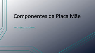 Componentes da Placa Mãe
MICAELE TUTORIAL
 