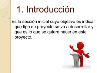 1. Introducción
Es la sección inicial cuyo objetivo es indicar
que tipo de proyecto se va a desarrollar y
que es lo que se quiere hacer en este
proyecto.
 