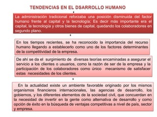 La administración tradicional reforzaba una posición disminuida del factor humano frente al capital y la tecnología; Es decir más importante era el capital, la tecnología y otros bienes de capital, quedando los colaboradores en segundo plano.  En la actualidad existe un ambiente favorable originado por los mismos organismos financieros internacionales, las agencias de desarrollo, los gobiernos, y los diferentes elementos de la sociedad civil, que concuerdan en la necesidad de invertir en la gente como alternativa de desarrollo y como opción de éxito en la búsqueda de ventajas competitivas a nivel de país, sector y empresa. TENDENCIAS EN EL DSARROLLO HUMANOEn los tiempos recientes, se ha reconocido la importancia del recurso humano llegando a establecerlo como uno de los factores determinantes de la competitividad de la empresa. De ahí se da el  surgimiento de diversas teorías encaminadas a asegurar el servicio a los clientes o usuarios, como la razón de ser de la empresa y la participación de los colaboradores como único  mecanismo de satisfacer estas  necesidades de los clientes.