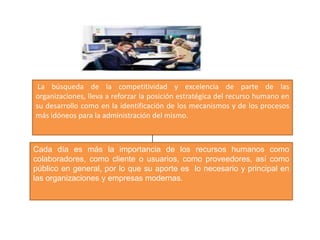 La búsqueda de la competitividad y excelencia de parte de las organizaciones, lleva a reforzar la posición estratégica del recurso humano en su desarrollo como en la identificación de los mecanismos y de los procesos más idóneos para la administración del mismo.  Cada día es más la importancia de los recursos humanos como colaboradores, como cliente o usuarios, como proveedores, así como público en general, por lo que su aporte es  lo necesario y principal en las organizaciones y empresas modernas.