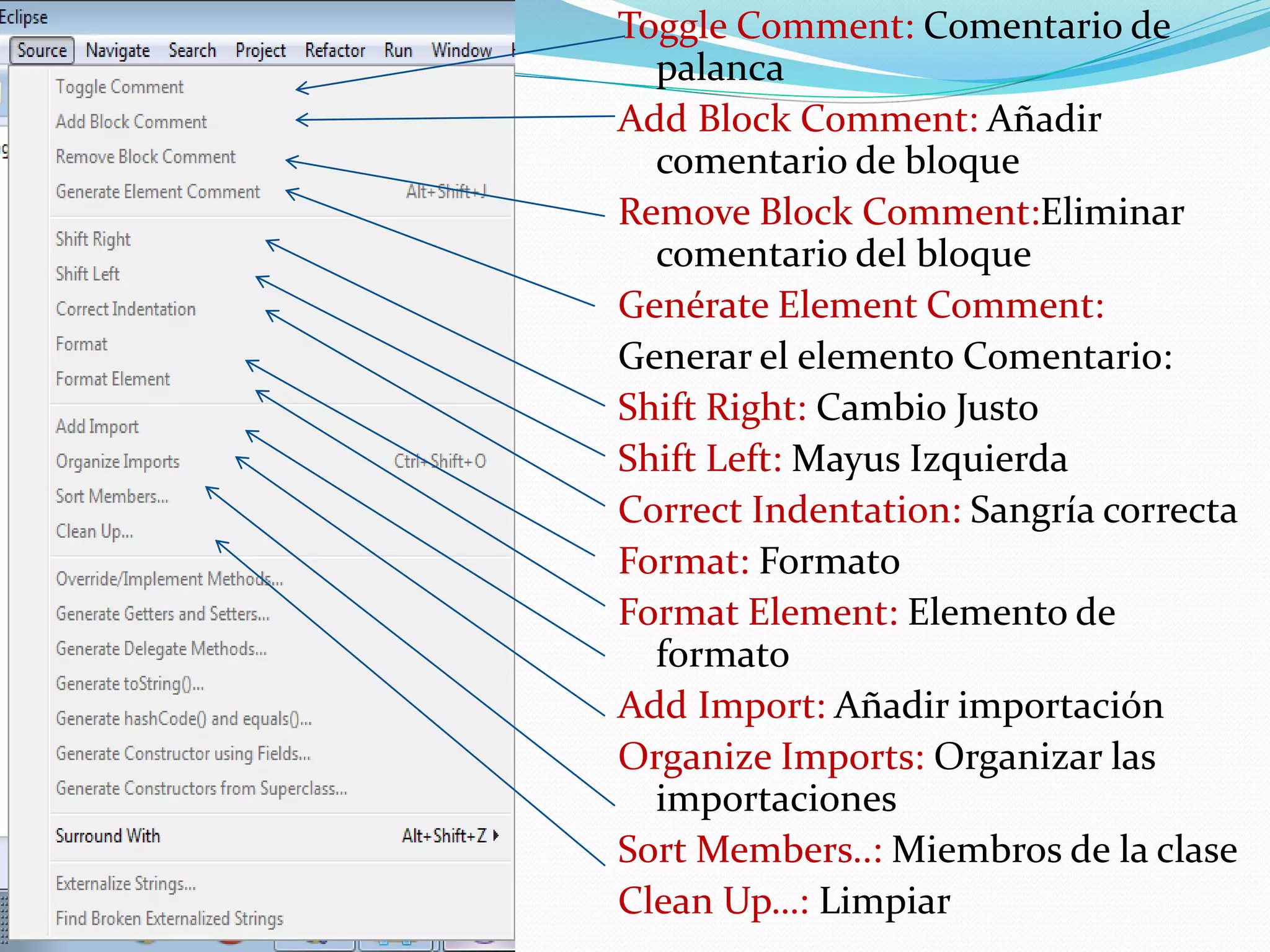 Toggle Comment: Comentario de
palanca
Add Block Comment: Añadir
comentario de bloque
Remove Block Comment:Eliminar
comentario del bloque
Genérate Element Comment:
Generar el elemento Comentario:
Shift Right: Cambio Justo
Shift Left: Mayus Izquierda
Correct Indentation: Sangría correcta
Format: Formato
Format Element: Elemento de
formato
Add Import: Añadir importación
Organize Imports: Organizar las
importaciones
Sort Members..: Miembros de la clase
Clean Up…: Limpiar
 